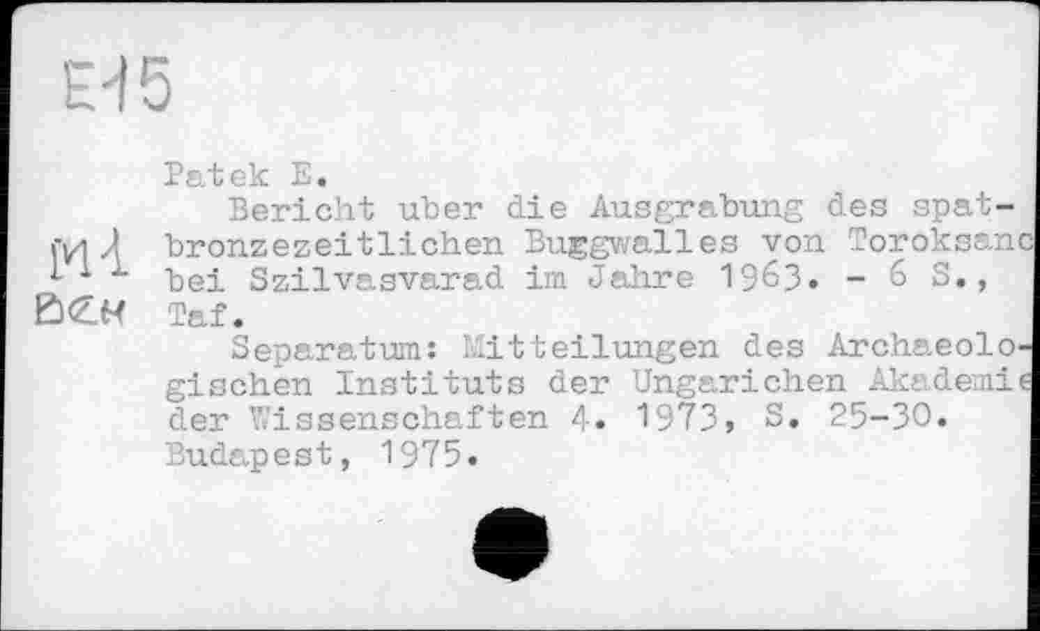 ﻿Н5
Patek Е.
Bericht uber die Ausgrabung des spat-iyi J bronzezeitlichen Buggwalles von Toroksanc 1 bei Szilvasvarad im Jahre 19бЗ. - 6 S., BCM Taf.
Separatum: Mitteilungen des Archaeolo-gischen Instituts der Ungarichen Akademie der Wissenschaften 4. 1973, S. 25-30» Budapest, 1975.